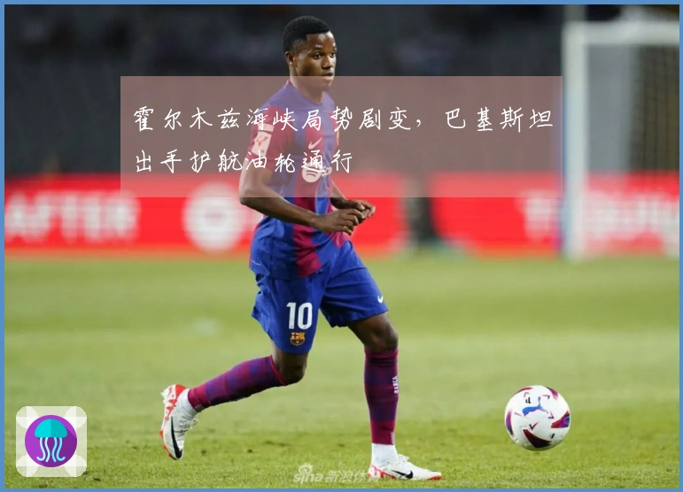 霍尔木兹海峡局势剧变，巴基斯坦出手护航油轮通行