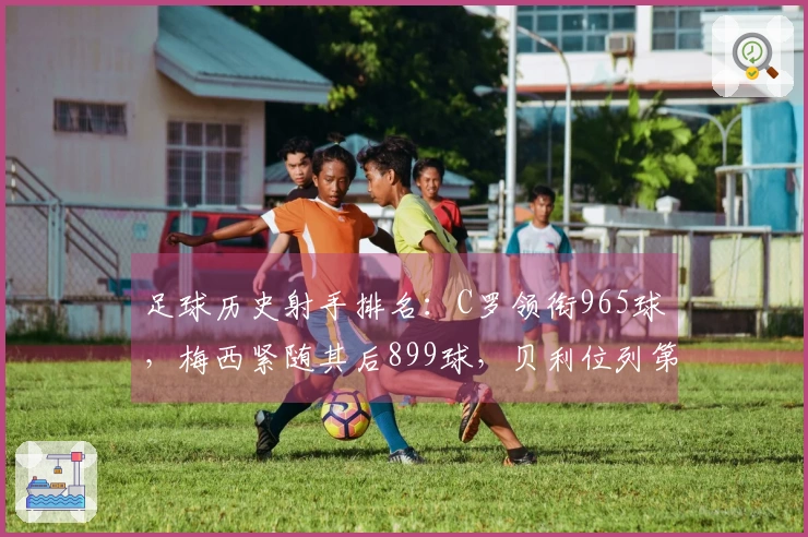 足球历史射手排名：C罗领衔965球，梅西紧随其后899球，贝利位列第三，独狼排名第四