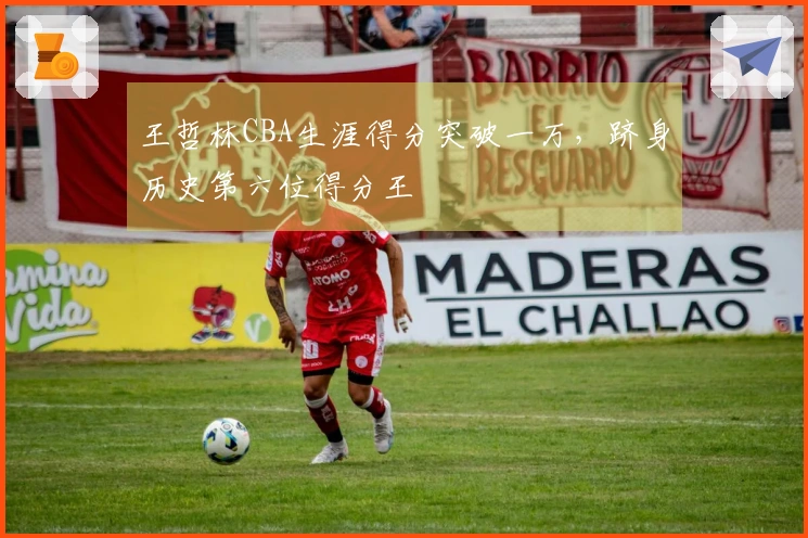 王哲林CBA生涯得分突破一万，跻身历史第六位得分王