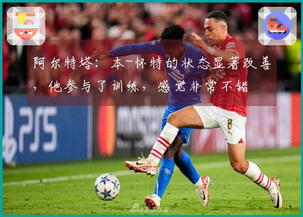 阿尔特塔：本-怀特的状态显著改善，他参与了训练，感觉非常不错