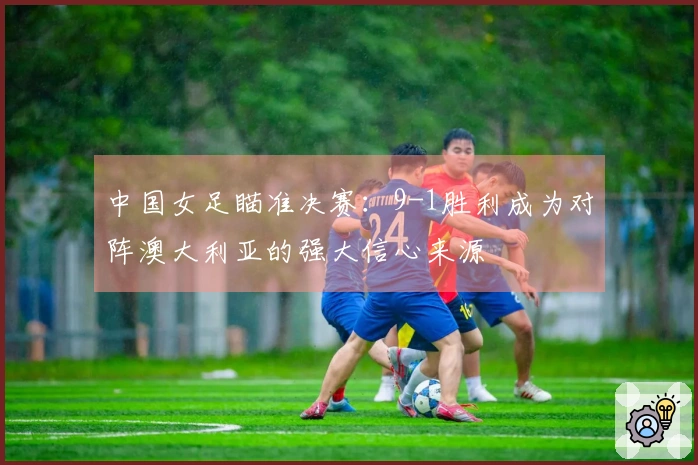 中国女足瞄准决赛：9-1胜利成为对阵澳大利亚的强大信心来源