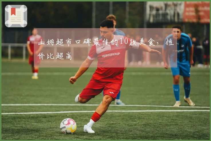 山姆超市口碑最佳的10款美食，性价比超高