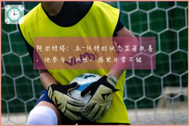 阿尔特塔：本-怀特的状态显著改善，他参与了训练，感觉非常不错