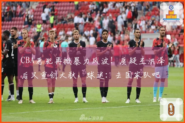 CBA恶犯再掀暴力风波！质疑王洪泽后又重创大秋，球迷：去国家队吧