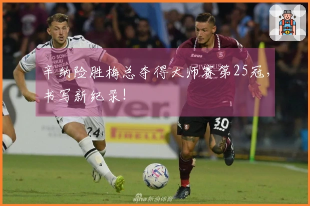 辛纳险胜梅总夺得大师赛第25冠，书写新纪录！