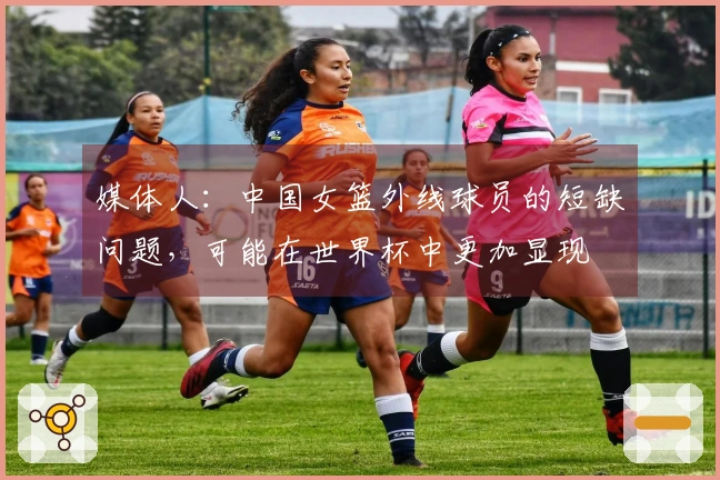 媒体人：中国女篮外线球员的短缺问题，可能在世界杯中更加显现