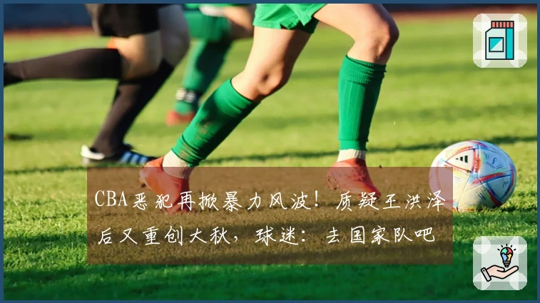 CBA恶犯再掀暴力风波！质疑王洪泽后又重创大秋，球迷：去国家队吧