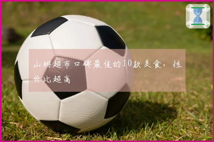 山姆超市口碑最佳的10款美食，性价比超高