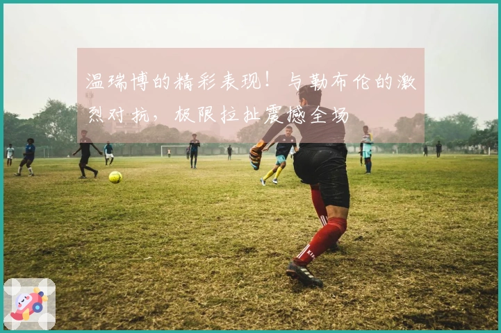温瑞博的精彩表现！与勒布伦的激烈对抗，极限拉扯震撼全场