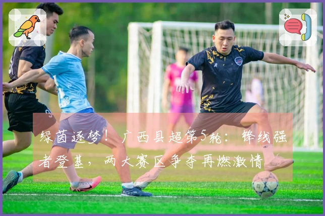 绿茵逐梦！广西县超第5轮：锋线强者登基，两大赛区争夺再燃激情