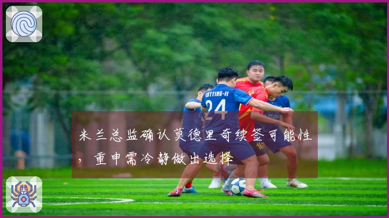 米兰总监确认莫德里奇续签可能性，重申需冷静做出选择