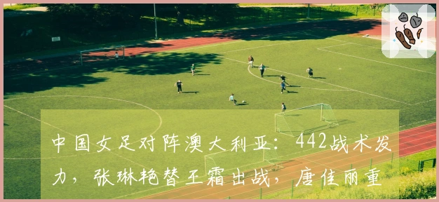 中国女足对阵澳大利亚：442战术发力，张琳艳替王霜出战，唐佳丽重返赛场